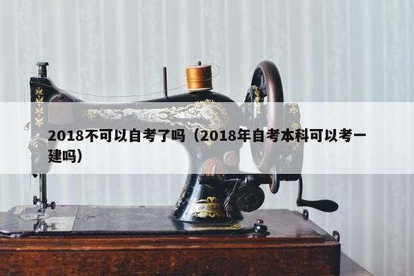 2018不可以自考了吗（2018年自考本科可以考一建吗）