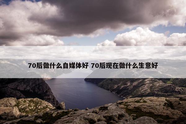 70后做什么自媒体好 70后现在做什么生意好