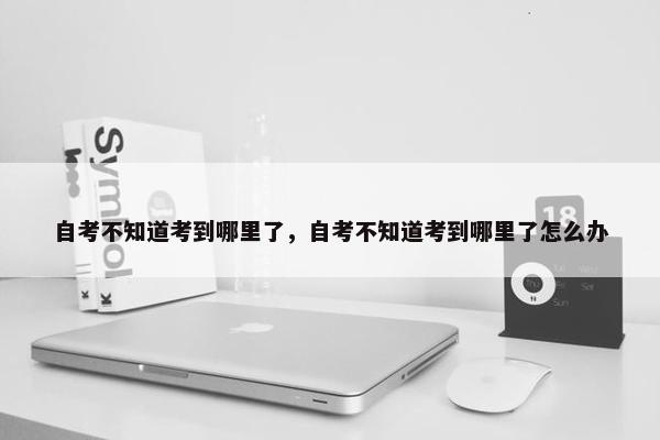 自考不知道考到哪里了，自考不知道考到哪里了怎么办