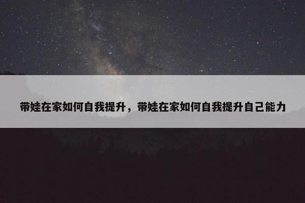 带娃在家如何自我提升，带娃在家如何自我提升自己能力