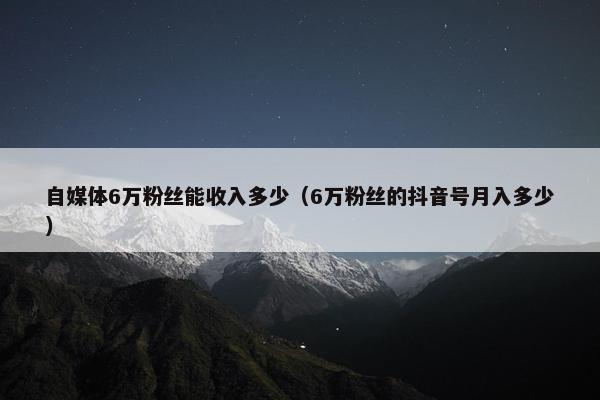 自媒体6万粉丝能收入多少（6万粉丝的抖音号月入多少）