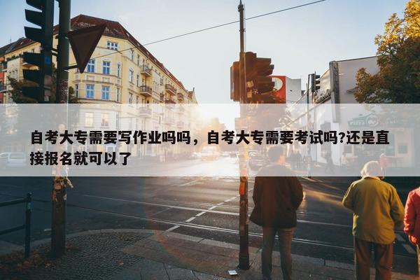 自考大专需要写作业吗吗，自考大专需要考试吗?还是直接报名就可以了