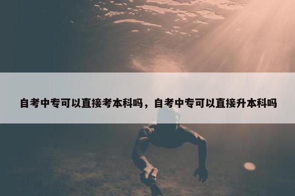 自考中专可以直接考本科吗，自考中专可以直接升本科吗