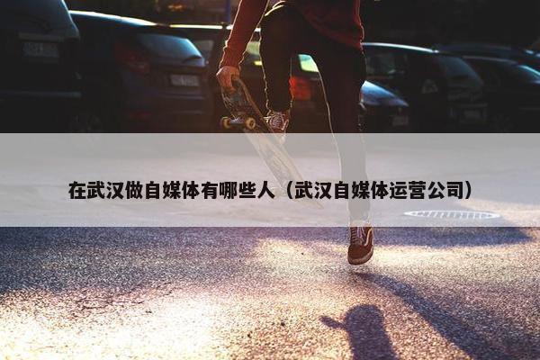 在武汉做自媒体有哪些人（武汉自媒体运营公司）