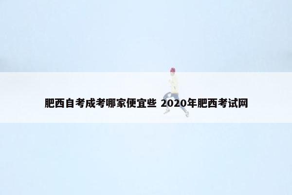 肥西自考成考哪家便宜些 2020年肥西考试网