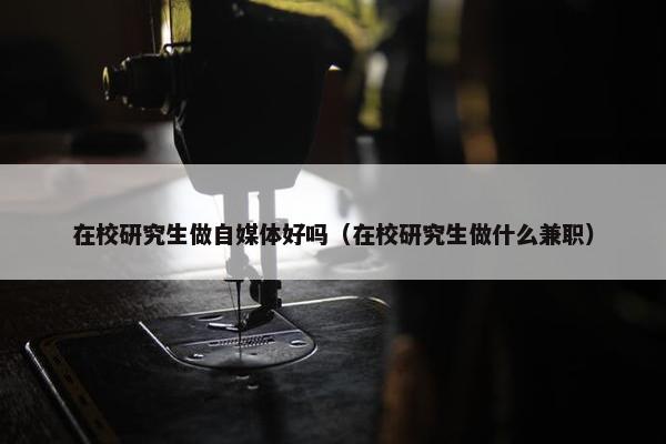 在校研究生做自媒体好吗（在校研究生做什么兼职）