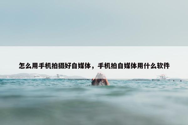 怎么用手机拍摄好自媒体，手机拍自媒体用什么软件