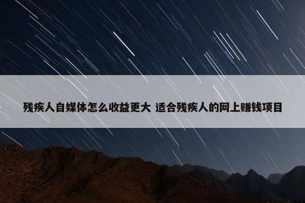 残疾人自媒体怎么收益更大 适合残疾人的网上赚钱项目