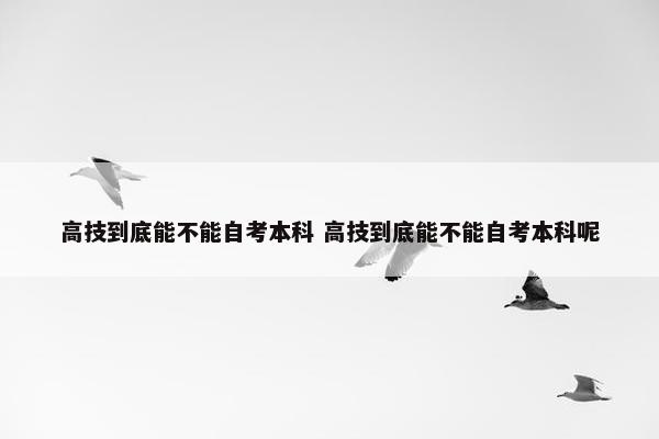 高技到底能不能自考本科 高技到底能不能自考本科呢