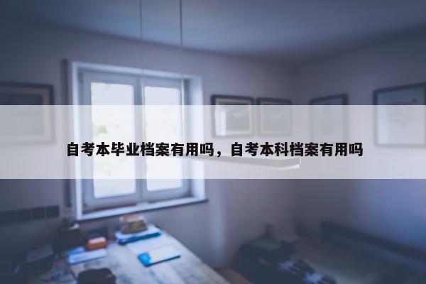 自考本毕业档案有用吗，自考本科档案有用吗