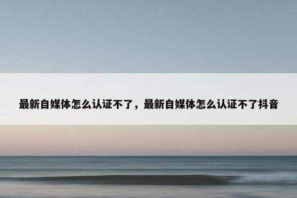 最新自媒体怎么认证不了，最新自媒体怎么认证不了抖音