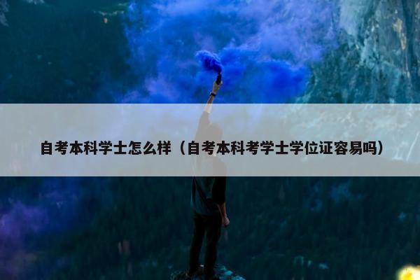 自考本科学士怎么样（自考本科考学士学位证容易吗）