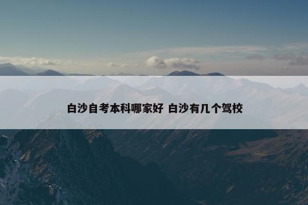 白沙自考本科哪家好 白沙有几个驾校