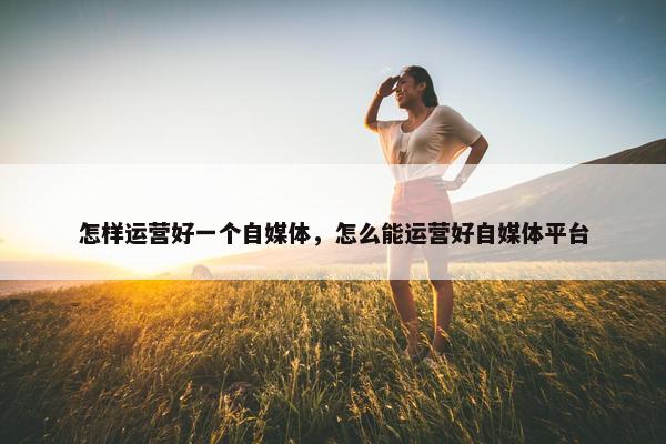 怎样运营好一个自媒体，怎么能运营好自媒体平台