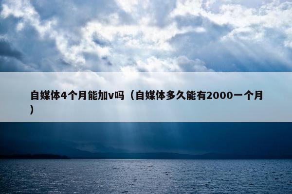 自媒体4个月能加v吗（自媒体多久能有2000一个月）