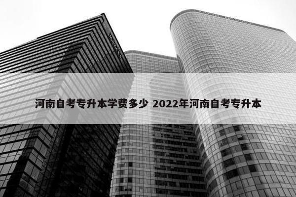 河南自考专升本学费多少 2022年河南自考专升本