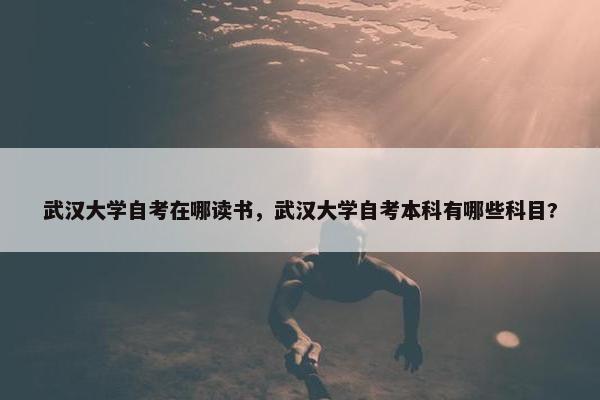 武汉大学自考在哪读书，武汉大学自考本科有哪些科目?