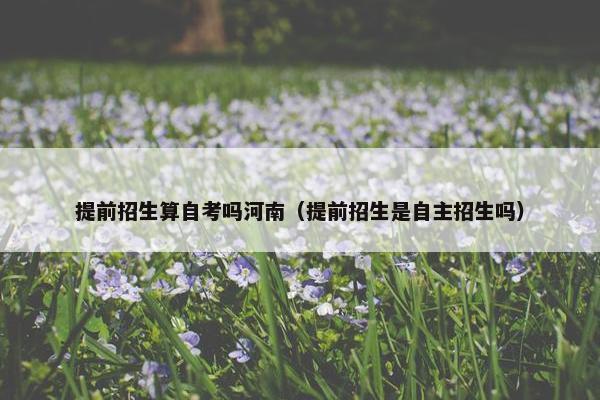 提前招生算自考吗河南（提前招生是自主招生吗）