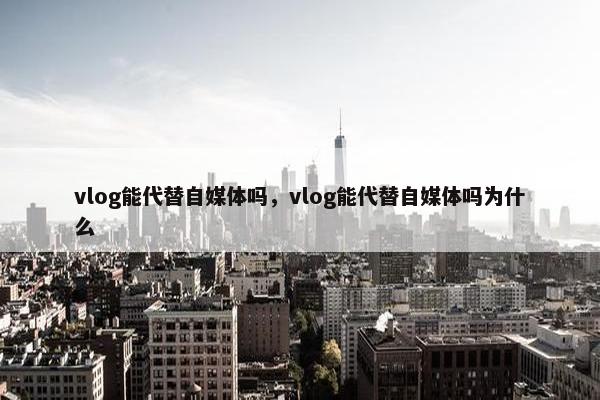 vlog能代替自媒体吗，vlog能代替自媒体吗为什么