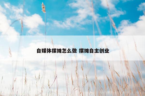 自媒体摆摊怎么做 摆摊自主创业