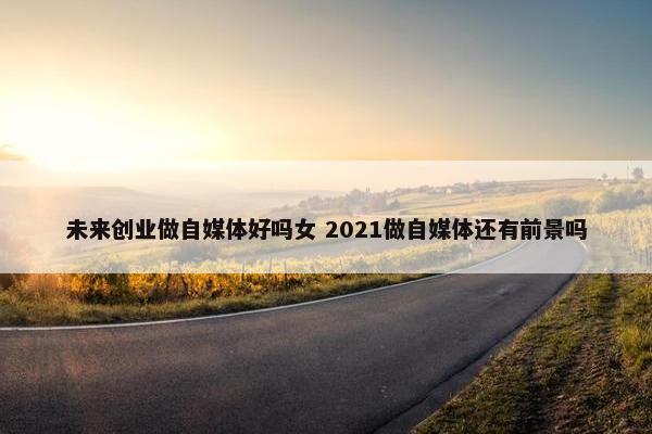 未来创业做自媒体好吗女 2021做自媒体还有前景吗