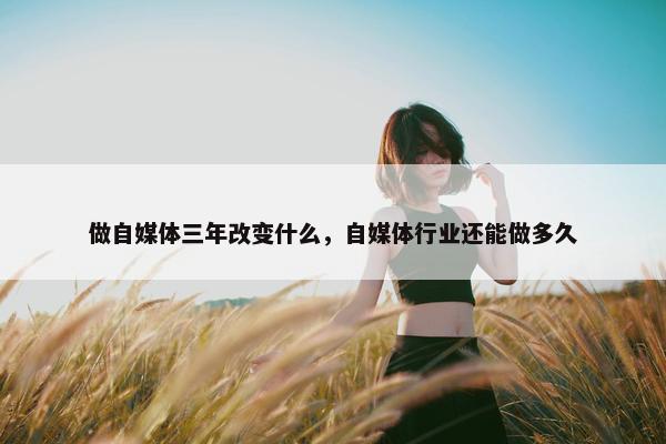 做自媒体三年改变什么，自媒体行业还能做多久