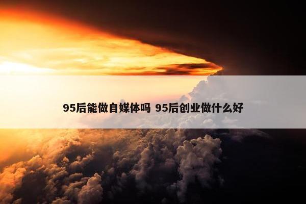 95后能做自媒体吗 95后创业做什么好