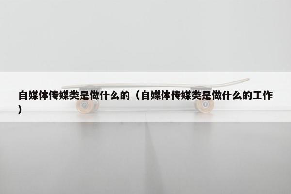 自媒体传媒类是做什么的（自媒体传媒类是做什么的工作）