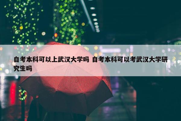 自考本科可以上武汉大学吗 自考本科可以考武汉大学研究生吗