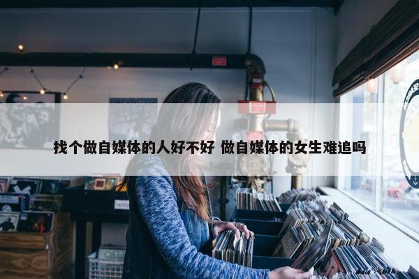 找个做自媒体的人好不好 做自媒体的女生难追吗