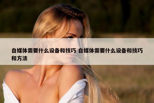 自媒体需要什么设备和技巧 自媒体需要什么设备和技巧和方法