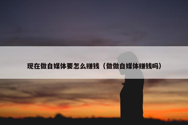 现在做自媒体要怎么赚钱（做做自媒体赚钱吗）