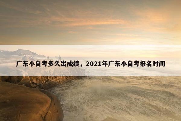 广东小自考多久出成绩，2021年广东小自考报名时间