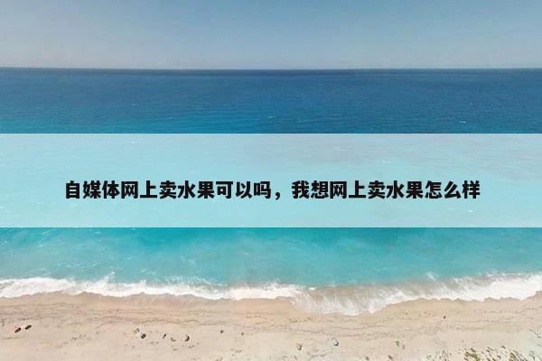 自媒体网上卖水果可以吗，我想网上卖水果怎么样