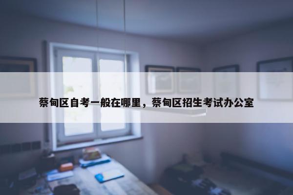 蔡甸区自考一般在哪里，蔡甸区招生考试办公室