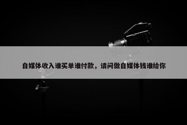 自媒体收入谁买单谁付款，请问做自媒体钱谁给你