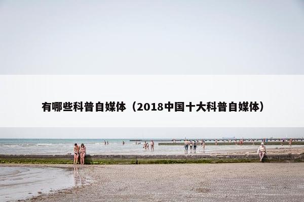 有哪些科普自媒体（2018中国十大科普自媒体）