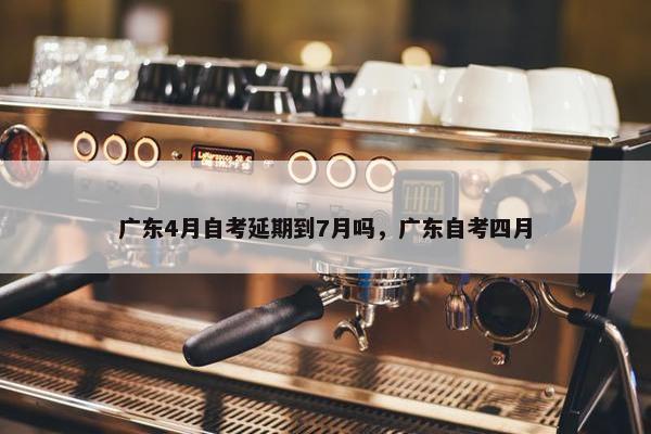 广东4月自考延期到7月吗，广东自考四月