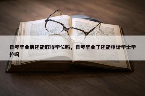 自考毕业后还能取得学位吗，自考毕业了还能申请学士学位吗