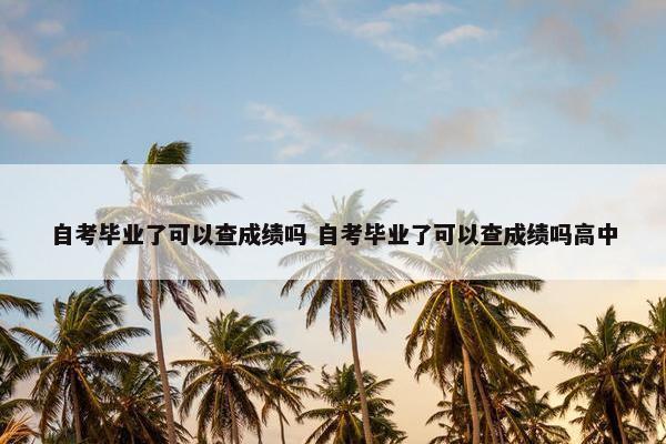 自考毕业了可以查成绩吗 自考毕业了可以查成绩吗高中