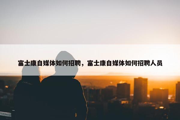 富士康自媒体如何招聘，富士康自媒体如何招聘人员