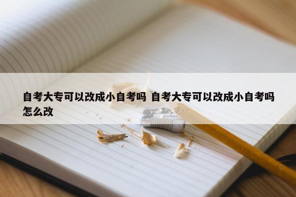 自考大专可以改成小自考吗 自考大专可以改成小自考吗怎么改