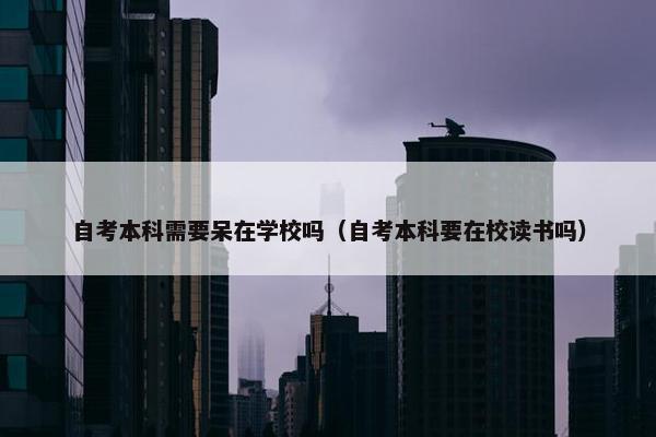 自考本科需要呆在学校吗（自考本科要在校读书吗）