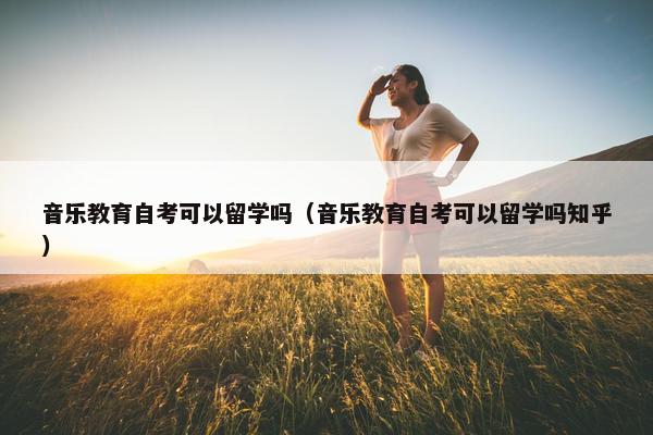 音乐教育自考可以留学吗（音乐教育自考可以留学吗知乎）