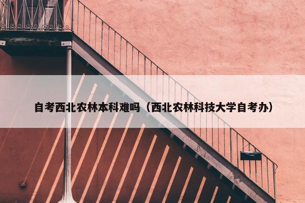 自考西北农林本科难吗（西北农林科技大学自考办）