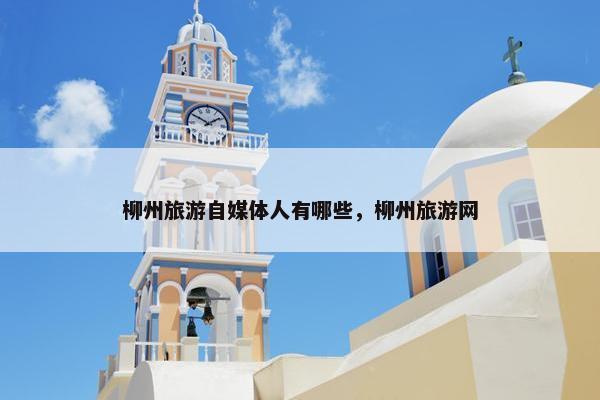 柳州旅游自媒体人有哪些，柳州旅游网