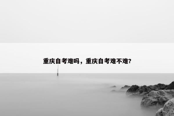 重庆自考难吗，重庆自考难不难?