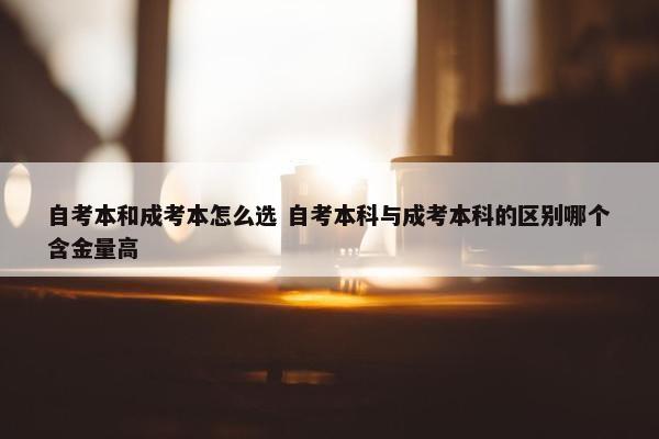 自考本和成考本怎么选 自考本科与成考本科的区别哪个含金量高