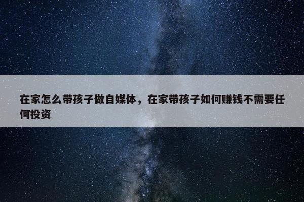 在家怎么带孩子做自媒体，在家带孩子如何赚钱不需要任何投资