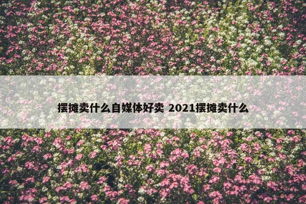 摆摊卖什么自媒体好卖 2021摆摊卖什么